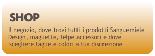 SHOP
Il negozio, dove trovi tutti i prodotti Sanguemiele Design, magliette, felpe accessori e dove scegliere taglie e colori a tua discrezione